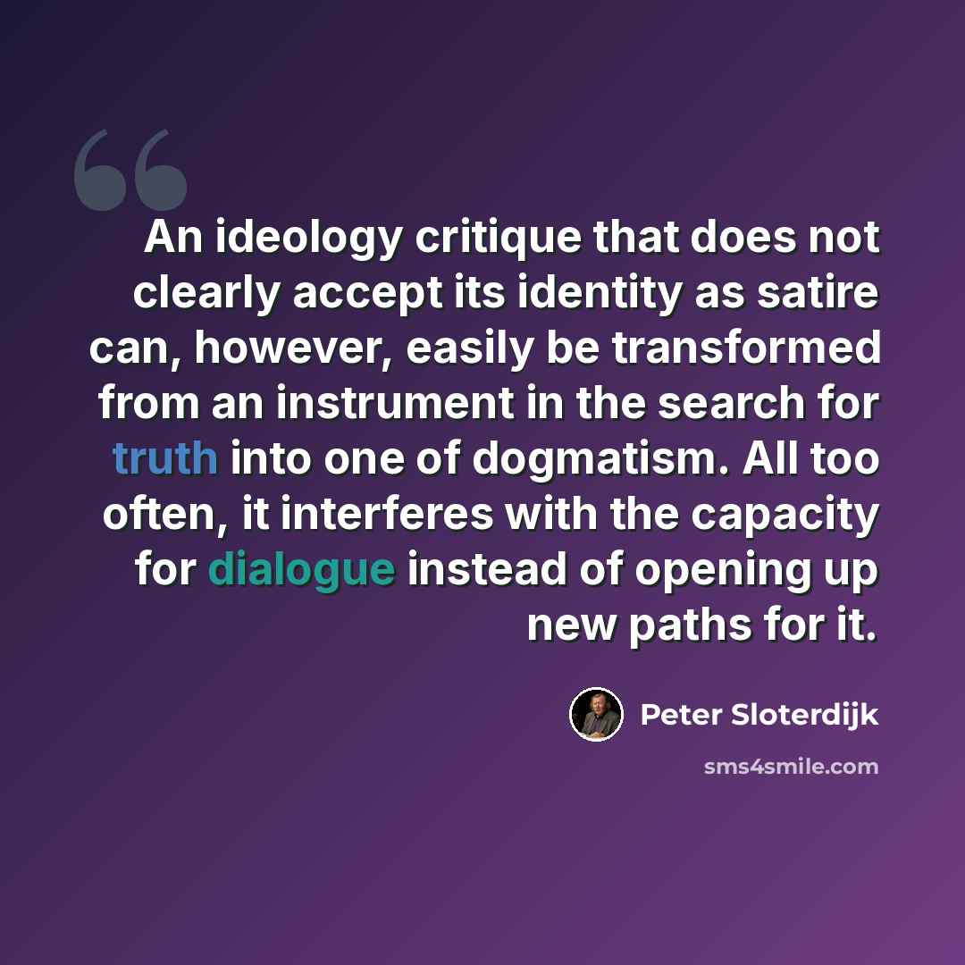 “An ideology critique that does not clearly accept its identity as satire can, however, easily be transformed from an instrument in the search for truth into one of dogmatism. All too often, it interferes with the capacity for dialogue instead of opening up new paths for it.” quote by Peter Sloterdijk