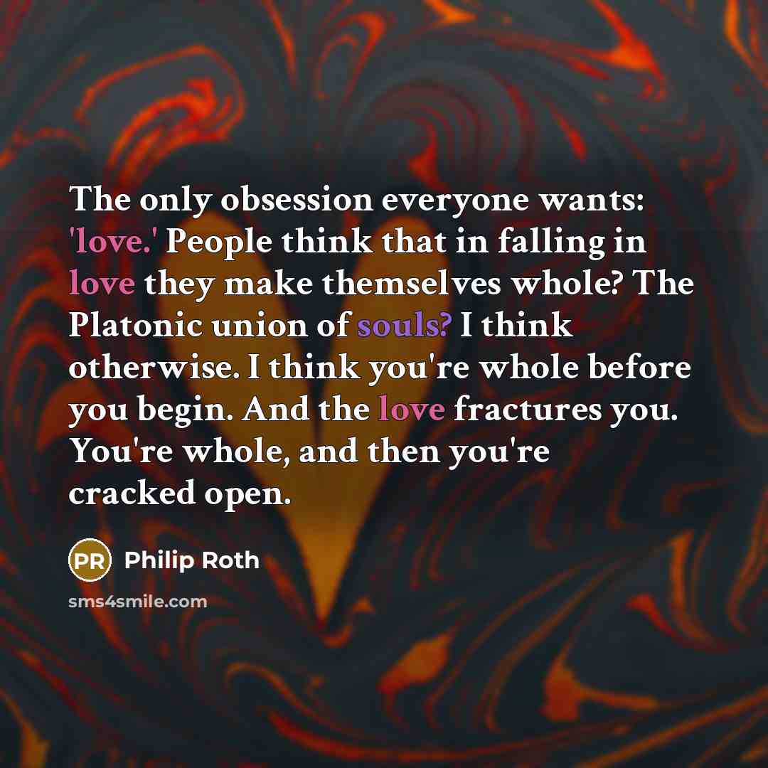 “The only obsession everyone wants: 'love.' People think that in falling in love they make themselves whole? The Platonic union of souls? I think otherwise. I think you're whole before you begin. And the love fractures you. You're whole, and then you're cracked open.” quote by Philip Roth