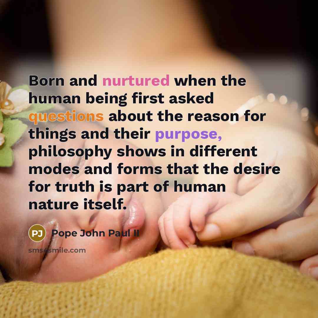 “Born and nurtured when the human being first asked questions about the reason for things and their purpose, philosophy shows in different modes and forms that the desire for truth is part of human nature itself.” quote by Pope John Paul II