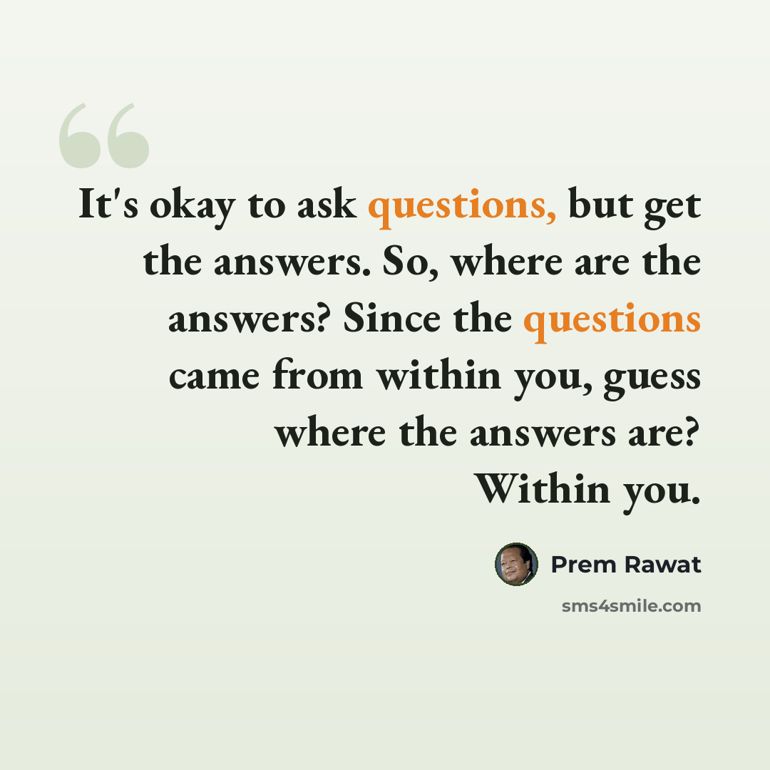 “It's okay to ask questions, but get the answers. So, where are the answers? Since the questions came from within you, guess where the answers are? Within you.” quote by Prem Rawat