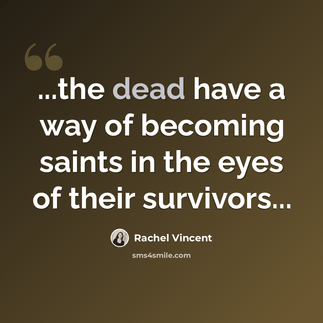 “...the dead have a way of becoming saints in the eyes of their survivors...” quote by Rachel Vincent