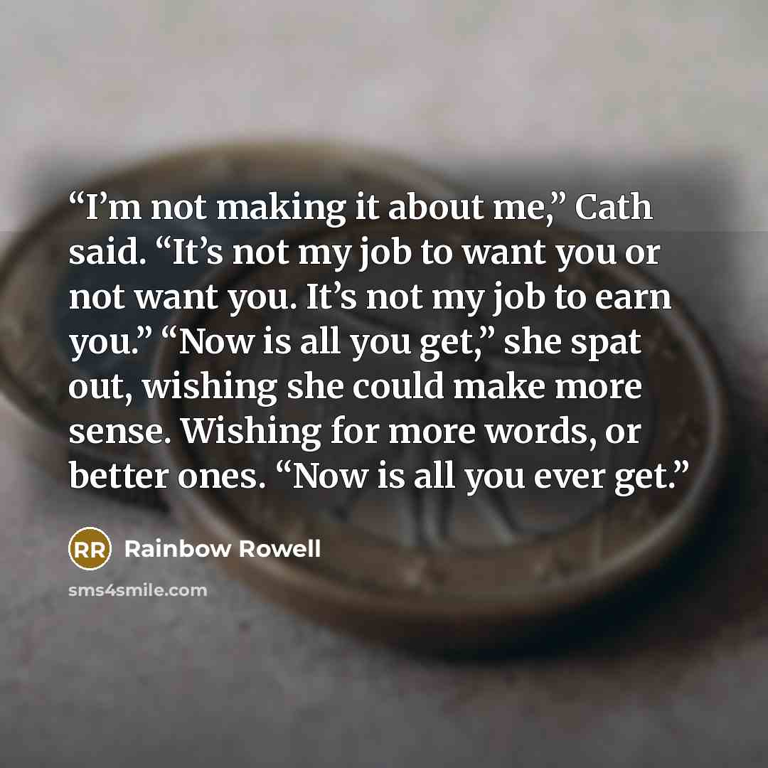 “I’m not making it about me,” Cath said. “It’s not my job to want you or not want you. It’s not my job to earn you.” “Now is all you get,” she spat out, wishing she could make more sense. Wishing for more words, or better ones. “Now is all you ever get.” quote by Rainbow Rowell