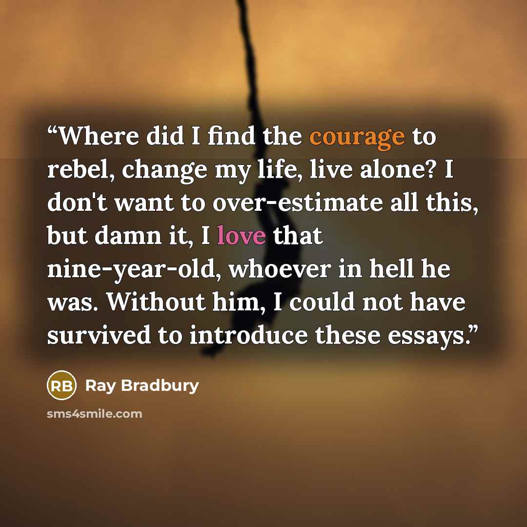 “Where did I find the courage to rebel, change my life, live alone? I don't want to over-estimate all this, but damn it, I love that nine-year-old, whoever in hell he was. Without him, I could not have survived to introduce these essays.” quote by Ray Bradbury