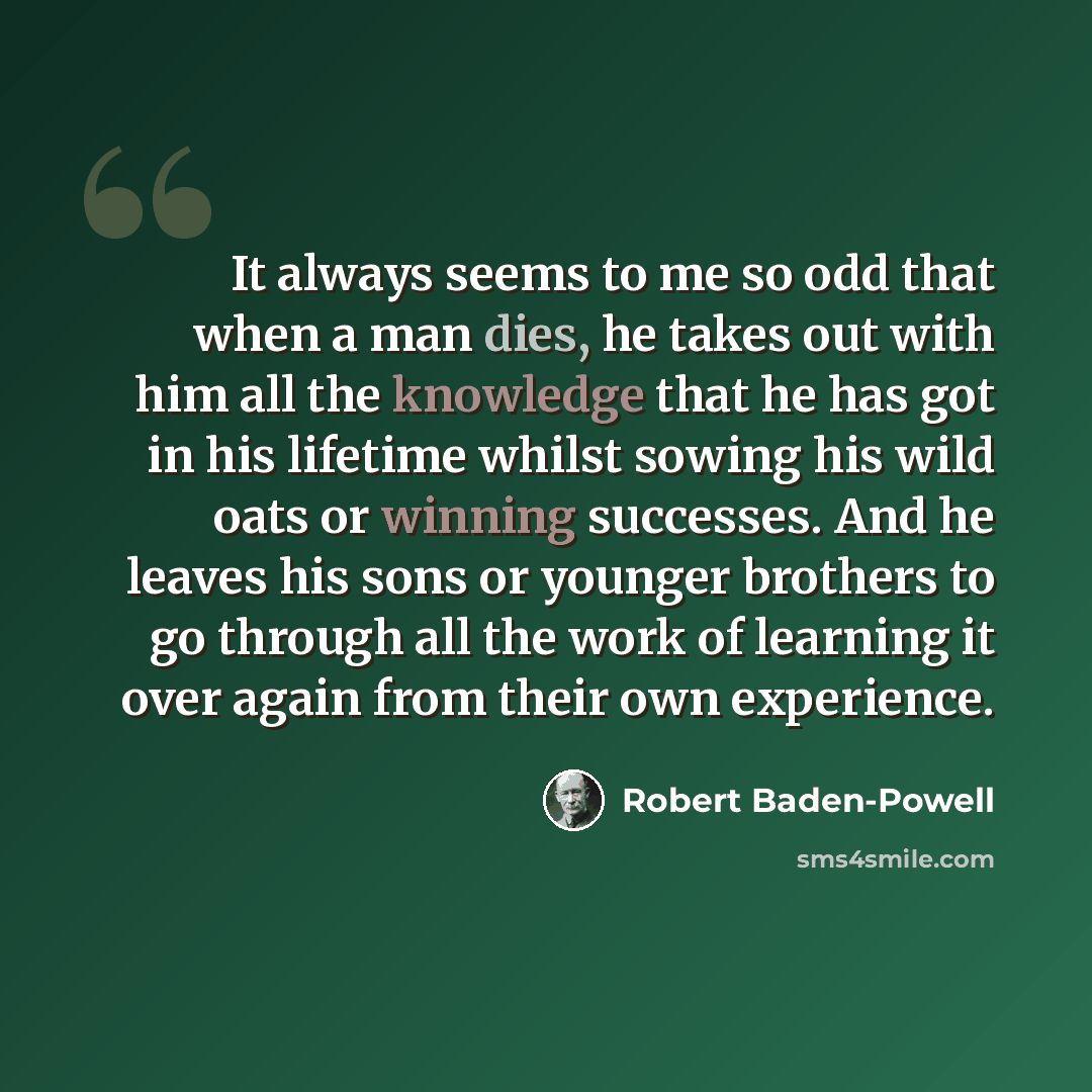 “It always seems to me so odd that when a man dies, he takes out with him all the knowledge that he has got in his lifetime whilst sowing his wild oats or winning successes. And he leaves his sons or younger brothers to go through all the work of learning it over again from their own experience.” quote by Robert Baden-Powell