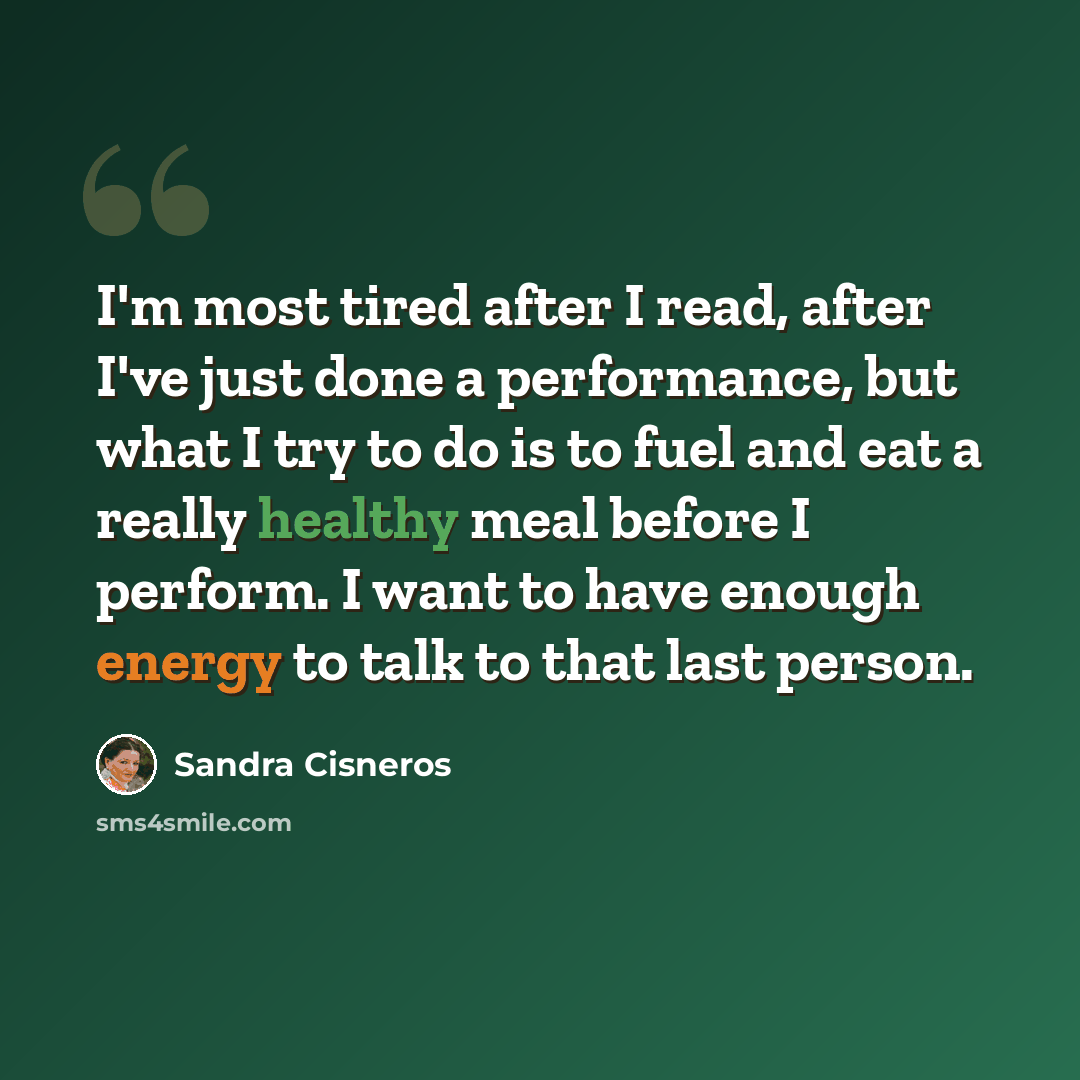“I'm most tired after I read, after I've just done a performance, but what I try to do is to fuel and eat a really healthy meal before I perform. I want to have enough energy to talk to that last person.” quote by Sandra Cisneros