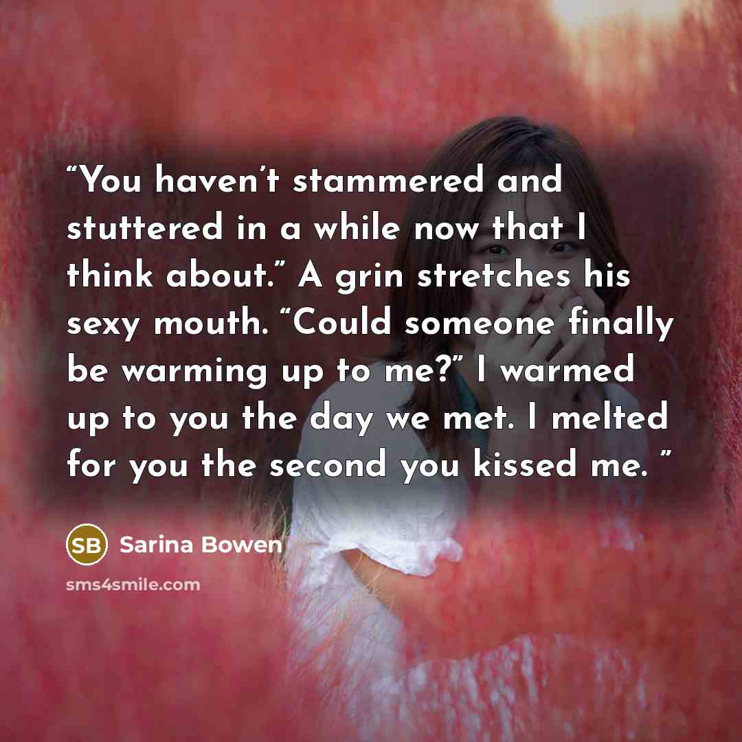 “You haven’t stammered and stuttered in a while now that I think about.” A grin stretches his sexy mouth. “Could someone finally be warming up to me?” I warmed up to you the day we met. I melted for you the second you kissed me.” quote by Sarina Bowen