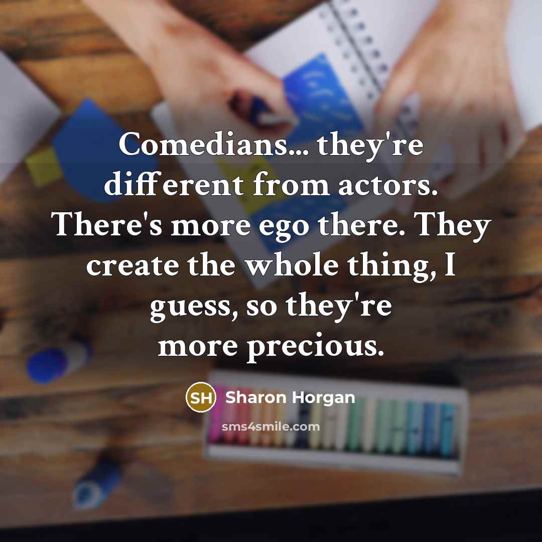 “Comedians... they're different from actors. There's more ego there. They create the whole thing, I guess, so they're more precious.” quote by Sharon Horgan