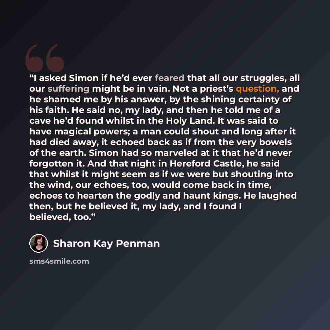 “I asked Simon if he’d ever feared that all our struggles, all our suffering might be in vain. Not a priest’s question, and he shamed me by his answer, by the shining certainty of his faith. He said no, my lady, and then he told me of a cave he’d found whilst in the Holy Land. It was said to have…” quote by Sharon Kay Penman
