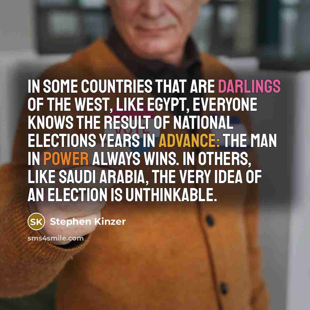 “In some countries that are darlings of the West, like Egypt, everyone knows the result of national elections years in advance: The man in power always wins. In others, like Saudi Arabia, the very idea of an election is unthinkable.” quote by Stephen Kinzer