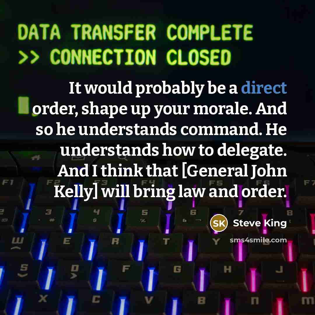 “It would probably be a direct order, shape up your morale. And so he understands command. He understands how to delegate. And I think that [General John Kelly] will bring law and order.” quote by Steve King