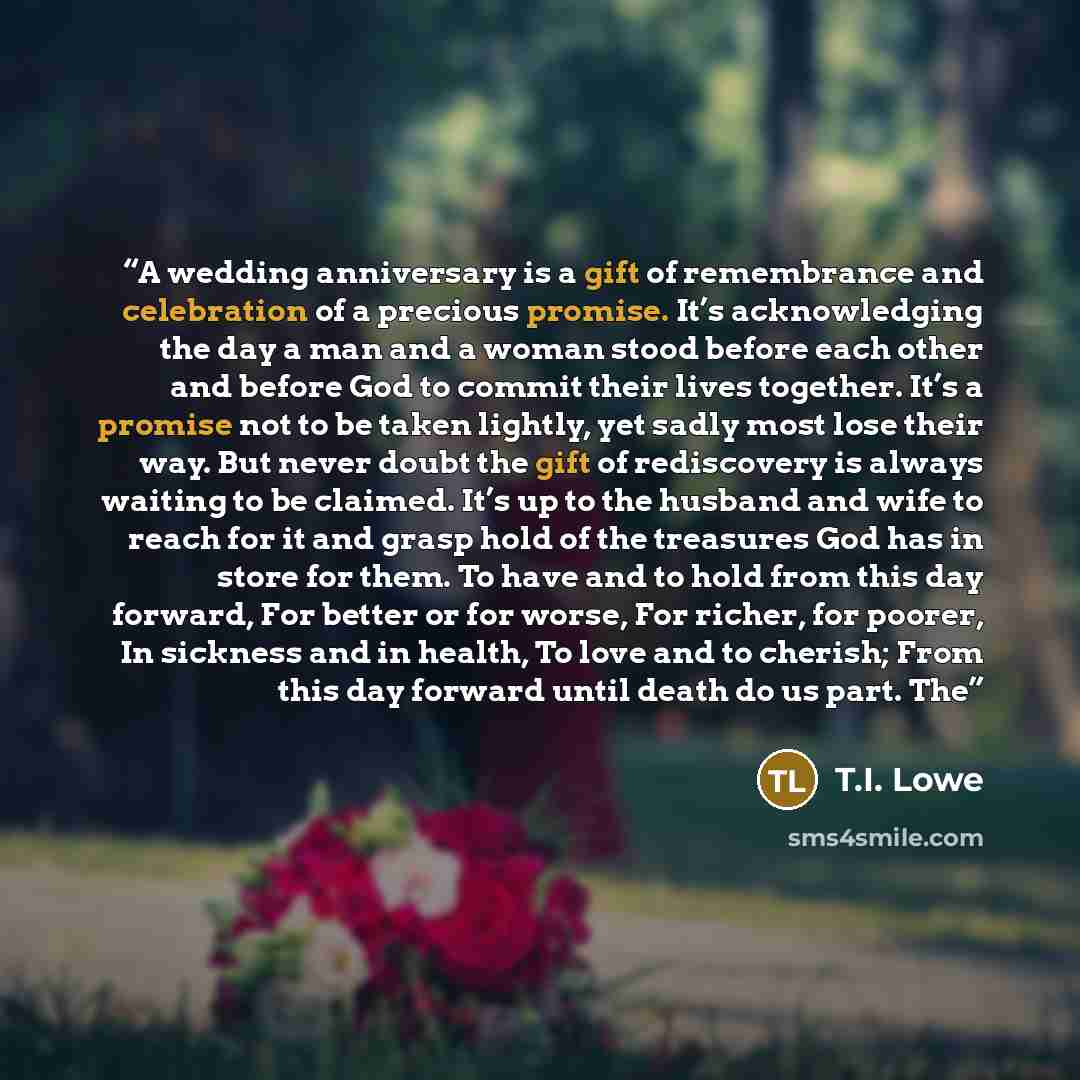 “A wedding anniversary is a gift of remembrance and celebration of a precious promise. It’s acknowledging the day a man and a woman stood before each other and before God to commit their lives together. It’s a promise not to be taken lightly, yet sadly most lose their way. But never doubt the gift…” quote by T.I. Lowe