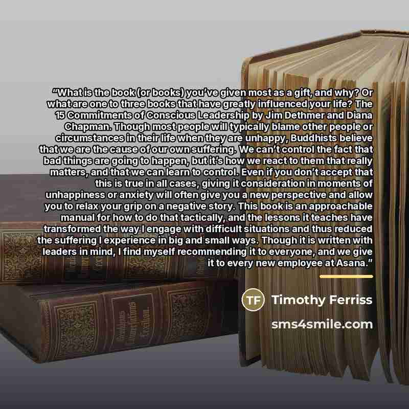 “What is the book (or books) you’ve given most as a gift, and why? Or what are one to three books that have greatly influenced your life? The 15 Commitments of Conscious Leadership by Jim Dethmer and Diana Chapman. Though most people will typically blame other people or circumstances in their life…” quote by Timothy Ferriss
