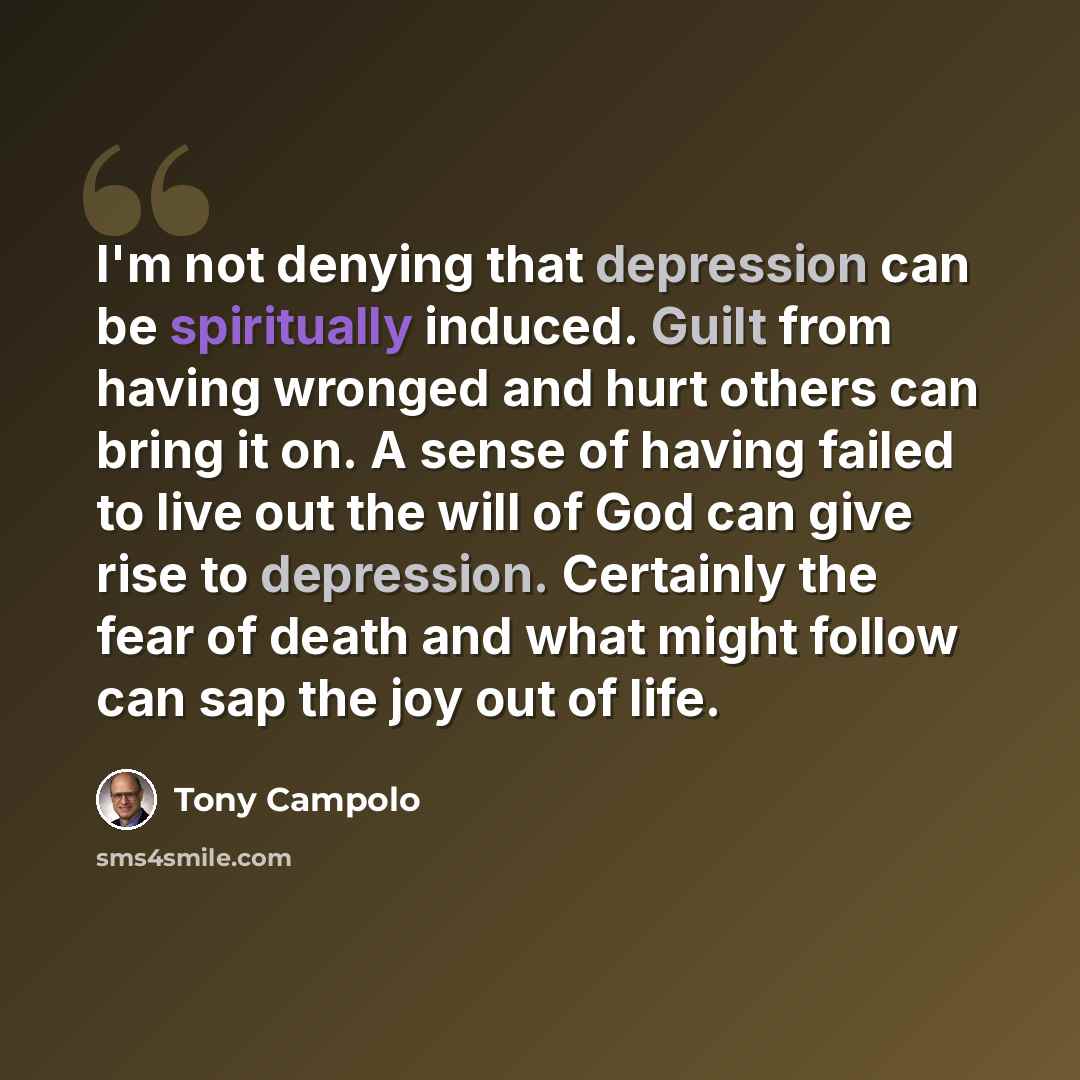 “I'm not denying that depression can be spiritually induced. Guilt from having wronged and hurt others can bring it on. A sense of having failed to live out the will of God can give rise to depression. Certainly the fear of death and what might follow can sap the joy out of life.” quote by Tony Campolo