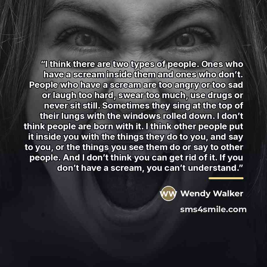 “I think there are two types of people. Ones who have a scream inside them and ones who don’t. People who have a scream are too angry or too sad or laugh too hard, swear too much, use drugs or never sit still. Sometimes they sing at the top of their lungs with the windows rolled down. I don’t think…” quote by Wendy Walker