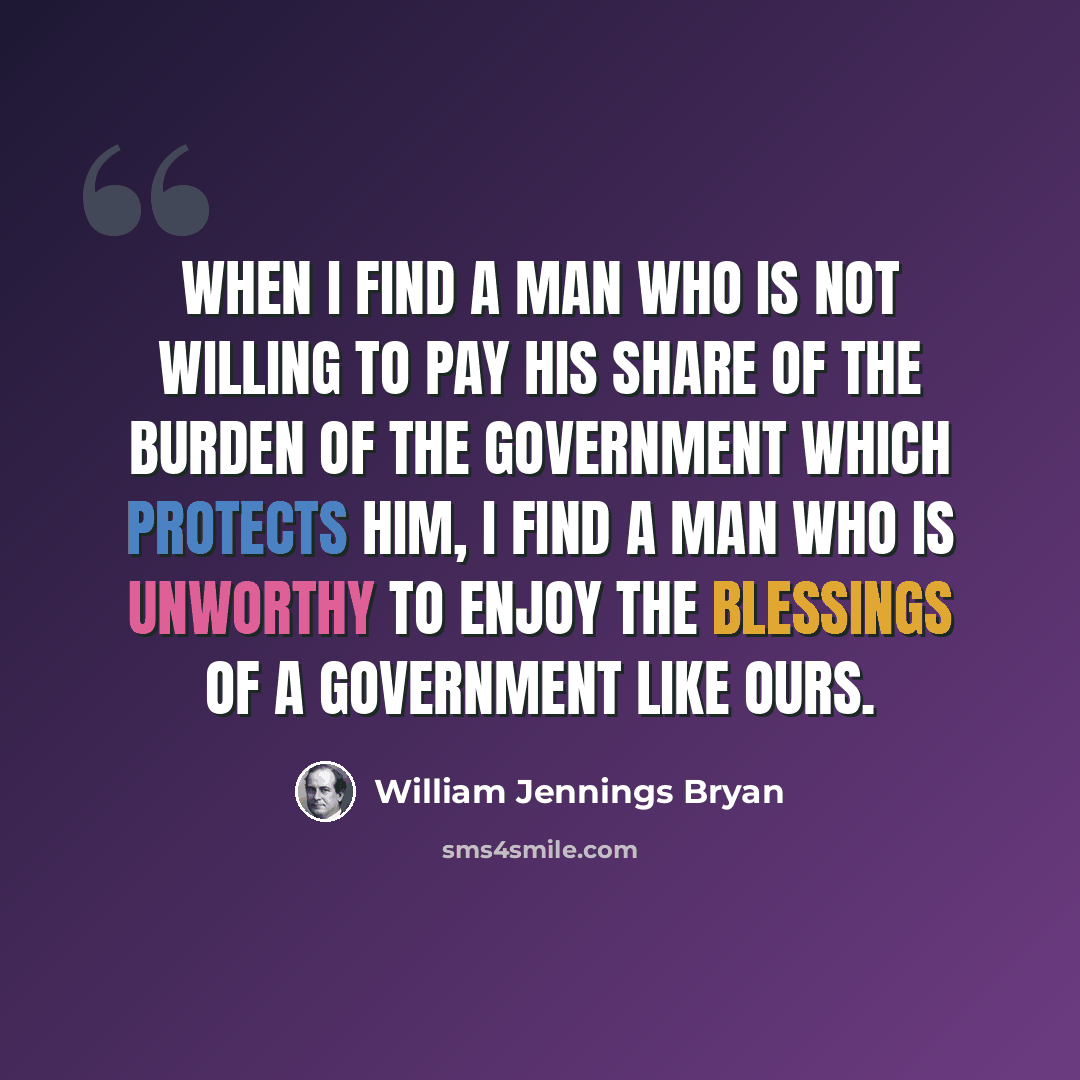“When I find a man who is not willing to pay his share of the burden of the government which protects him, I find a man who is unworthy to enjoy the blessings of a government like ours.” quote by William Jennings Bryan