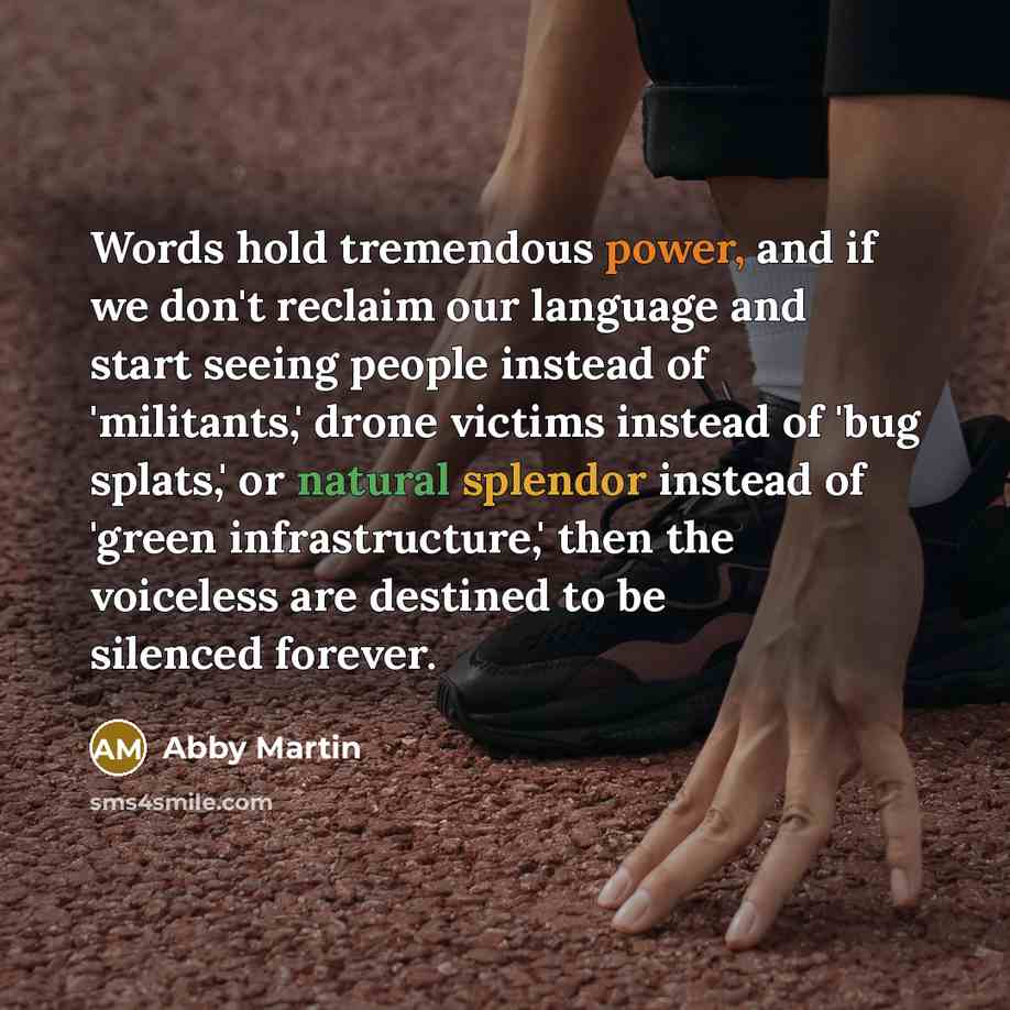 “Words hold tremendous power, and if we don't reclaim our language and start seeing people instead of 'militants,' drone victims instead of 'bug splats,' or natural splendor instead of 'green infrastructure,' then the voiceless are destined to be silenced forever.” quote by Abby Martin