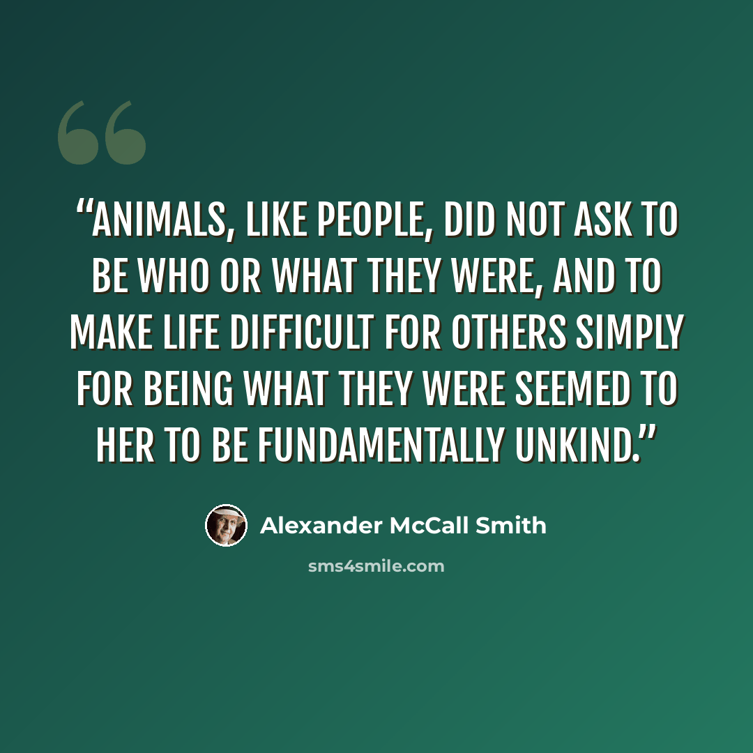 “Animals, like people, did not ask to be who or what they were, and to make life difficult for others simply for being what they were seemed to her to be fundamentally unkind.” quote by Alexander McCall Smith