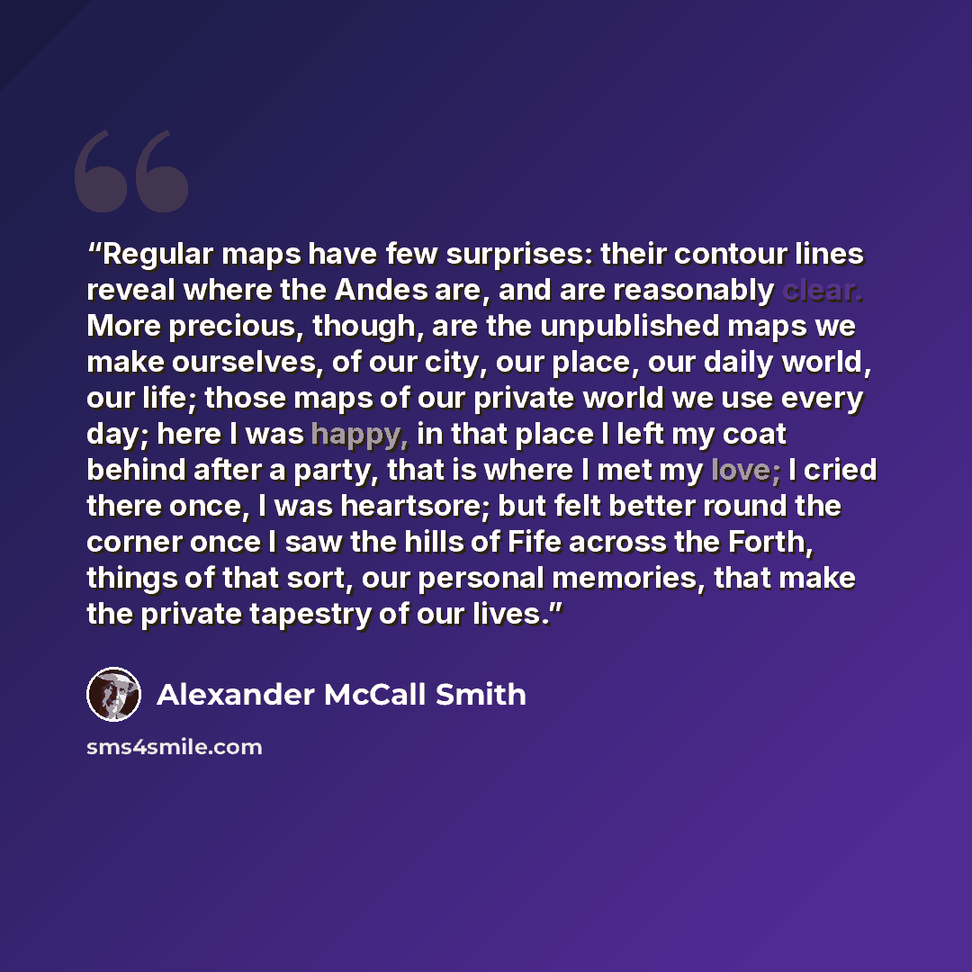 “Regular maps have few surprises: their contour lines reveal where the Andes are, and are reasonably clear. More precious, though, are the unpublished maps we make ourselves, of our city, our place, our daily world, our life; those maps of our private world we use every day; here I was happy, in…” quote by Alexander McCall Smith