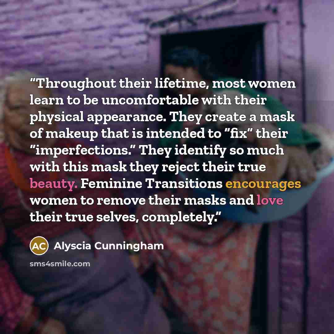 “Throughout their lifetime, most women learn to be uncomfortable with their physical appearance. They create a mask of makeup that is intended to “fix” their “imperfections.” They identify so much with this mask they reject their true beauty. Feminine Transitions encourages women to remove their…” quote by Alyscia Cunningham