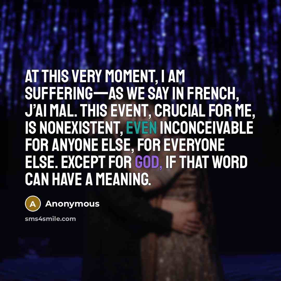 “At this very moment, I am suffering—as we say in French, j’ai mal. This event, crucial for me, is nonexistent, even inconceivable for anyone else, for everyone else. Except for God, if that word can have a meaning.” quote by Anonymous