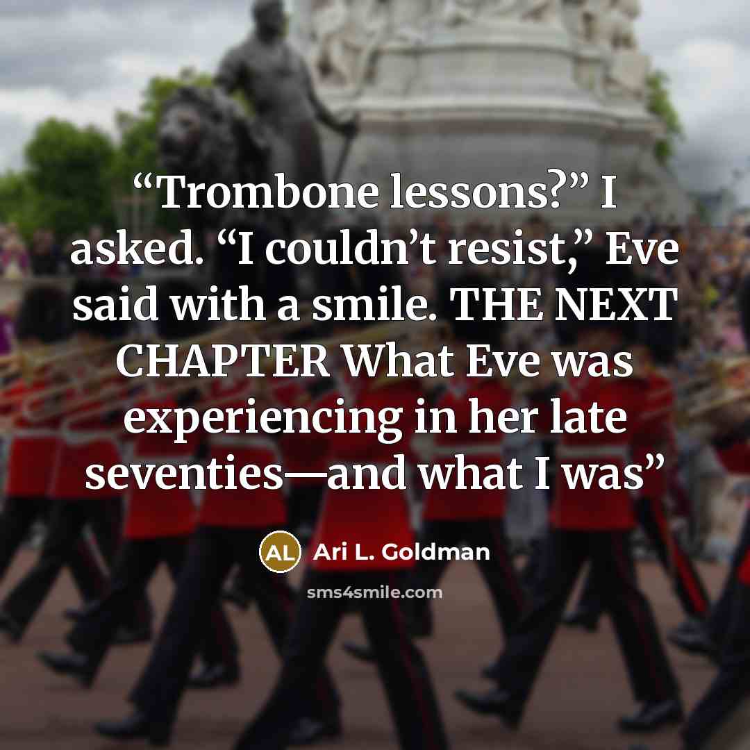 “Trombone lessons?” I asked. “I couldn’t resist,” Eve said with a smile. THE NEXT CHAPTER What Eve was experiencing in her late seventies—and what I was” quote by Ari L. Goldman