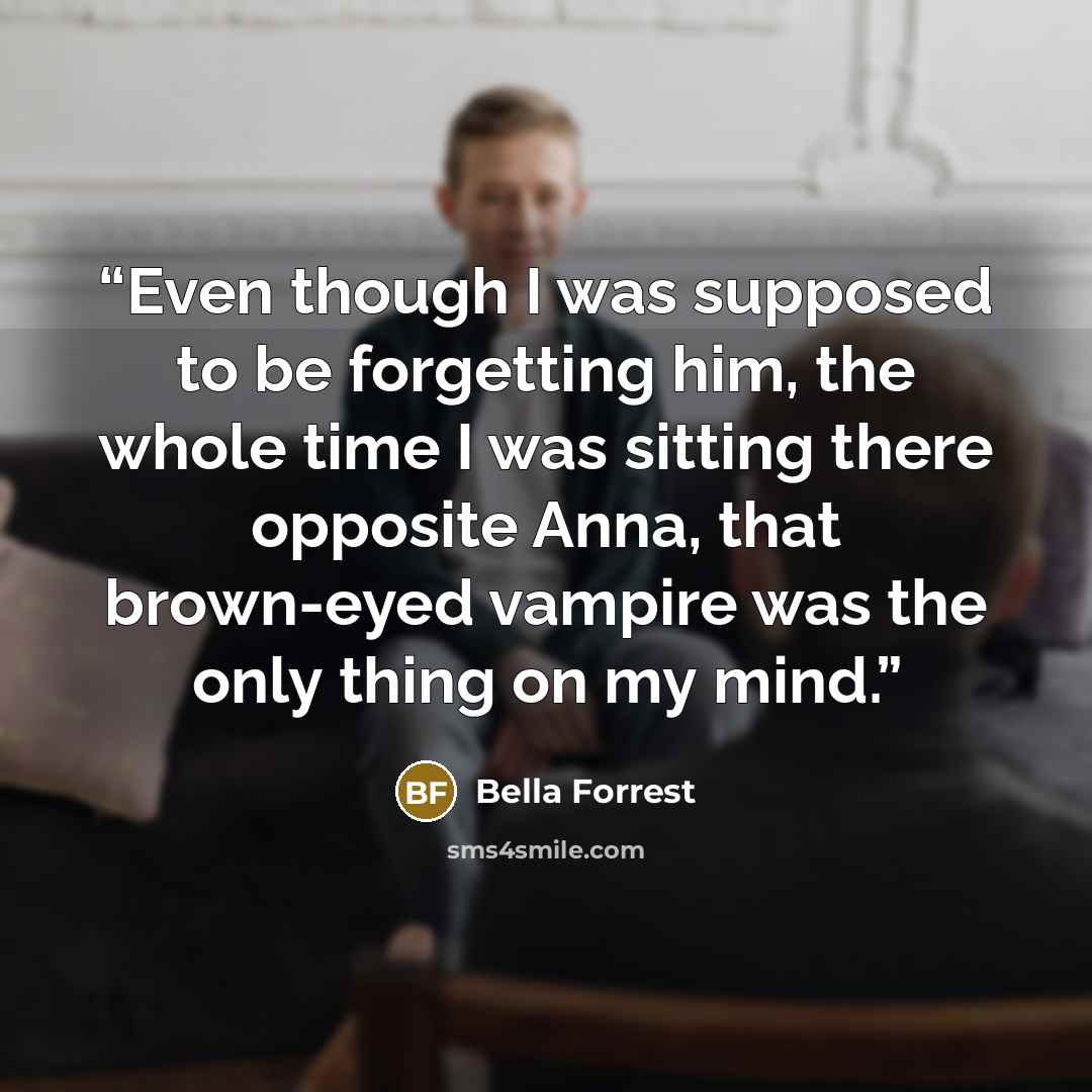 “Even though I was supposed to be forgetting him, the whole time I was sitting there opposite Anna, that brown-eyed vampire was the only thing on my mind.” quote by Bella Forrest