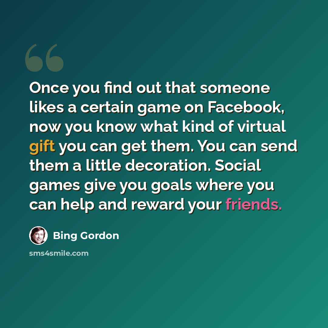 “Once you find out that someone likes a certain game on Facebook, now you know what kind of virtual gift you can get them. You can send them a little decoration. Social games give you goals where you can help and reward your friends.” quote by Bing Gordon
