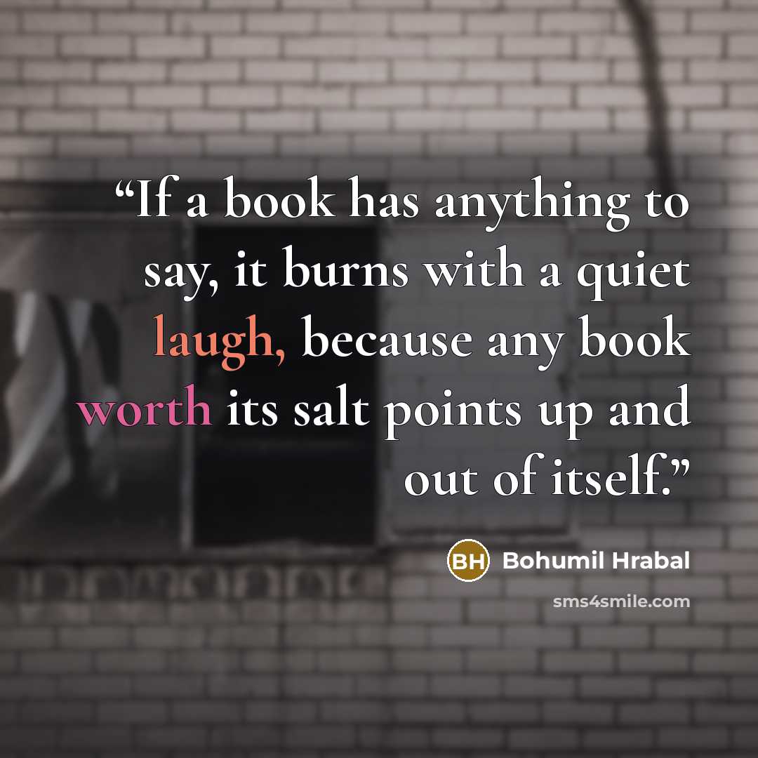 “If a book has anything to say, it burns with a quiet laugh, because any book worth its salt points up and out of itself.” quote by Bohumil Hrabal