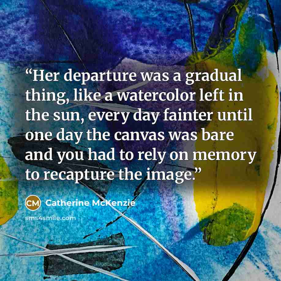 “Her departure was a gradual thing, like a watercolor left in the sun, every day fainter until one day the canvas was bare and you had to rely on memory to recapture the image.” quote by Catherine McKenzie