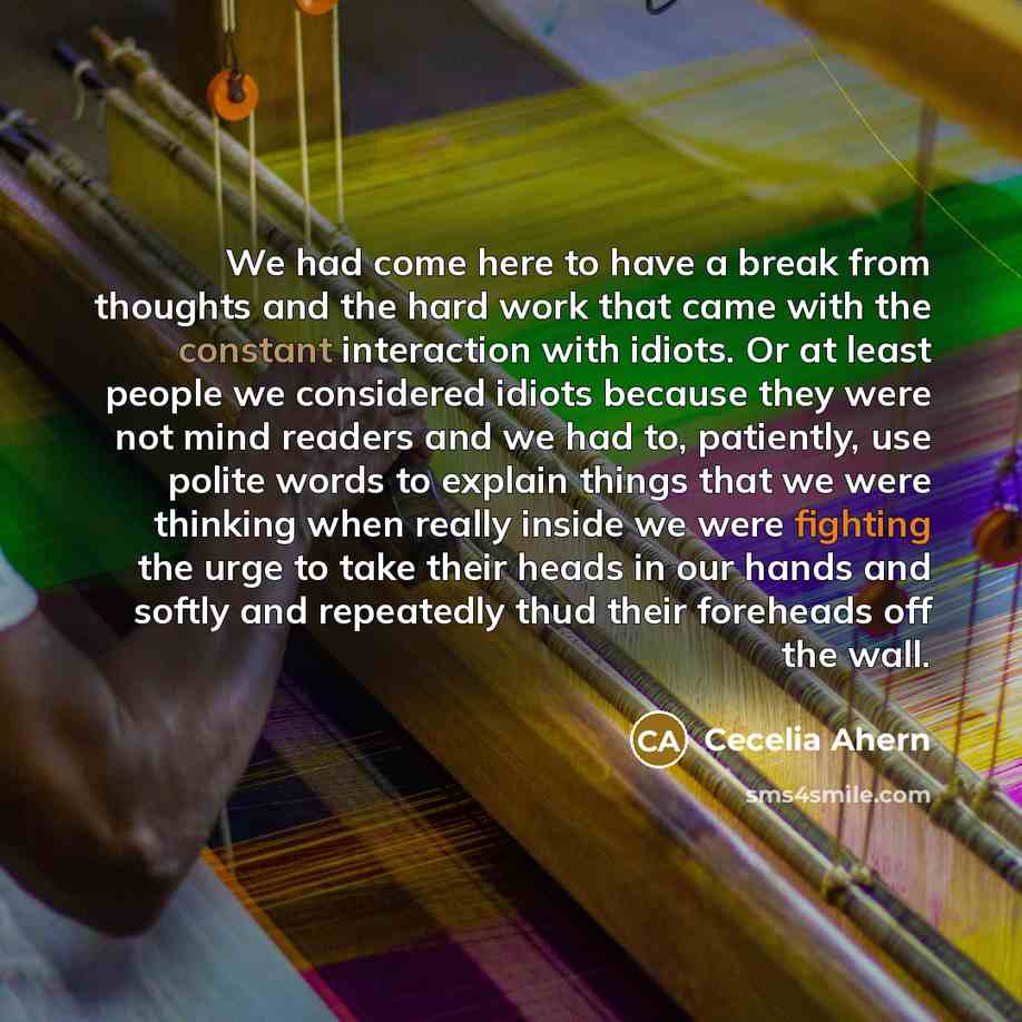 “We had come here to have a break from thoughts and the hard work that came with the constant interaction with idiots. Or at least people we considered idiots because they were not mind readers and we had to, patiently, use polite words to explain things that we were thinking when really inside we…” quote by Cecelia Ahern