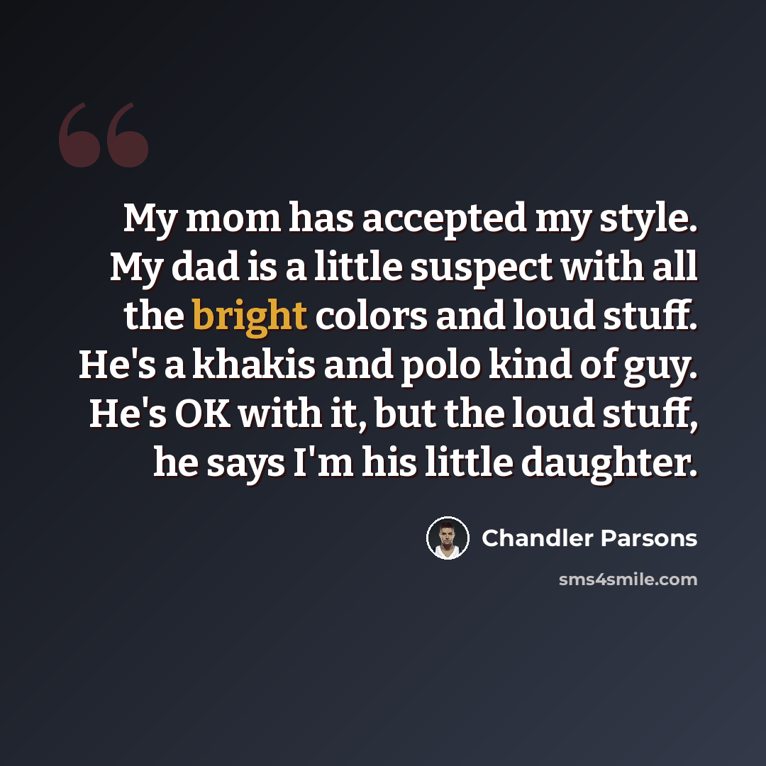 “My mom has accepted my style. My dad is a little suspect with all the bright colors and loud stuff. He's a khakis and polo kind of guy. He's OK with it, but the loud stuff, he says I'm his little daughter.” quote by Chandler Parsons