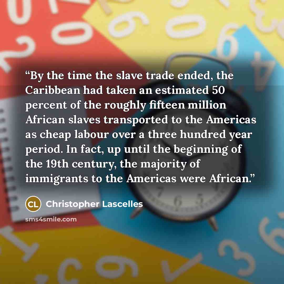 “By the time the slave trade ended, the Caribbean had taken an estimated 50 percent of the roughly fifteen million African slaves transported to the Americas as cheap labour over a three hundred year period. In fact, up until the beginning of the 19th century, the majority of immigrants to the…” quote by Christopher Lascelles