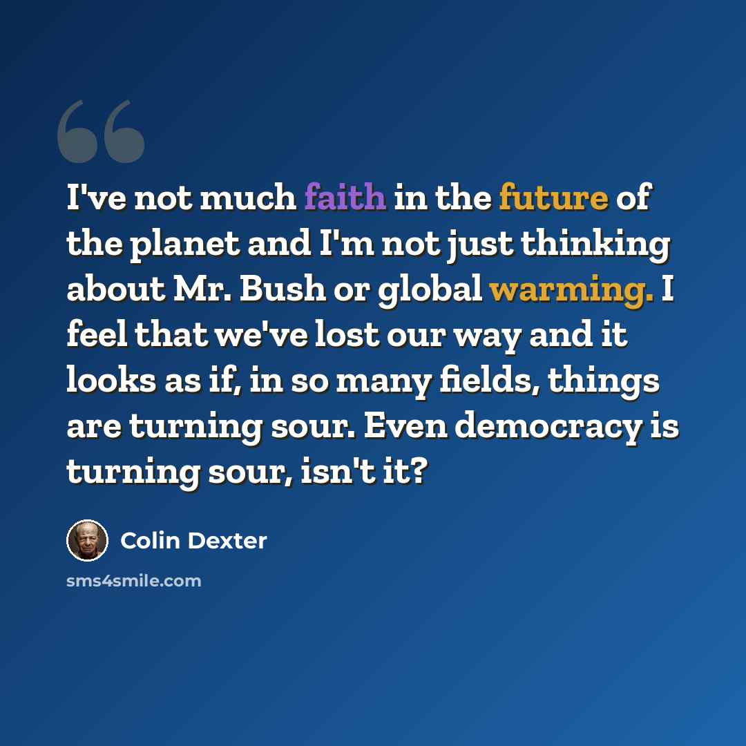 “I've not much faith in the future of the planet and I'm not just thinking about Mr. Bush or global warming. I feel that we've lost our way and it looks as if, in so many fields, things are turning sour. Even democracy is turning sour, isn't it?” quote by Colin Dexter