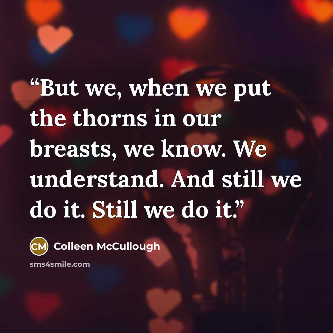 “But we, when we put the thorns in our breasts, we know. We understand. And still we do it. Still we do it.” quote by Colleen McCullough