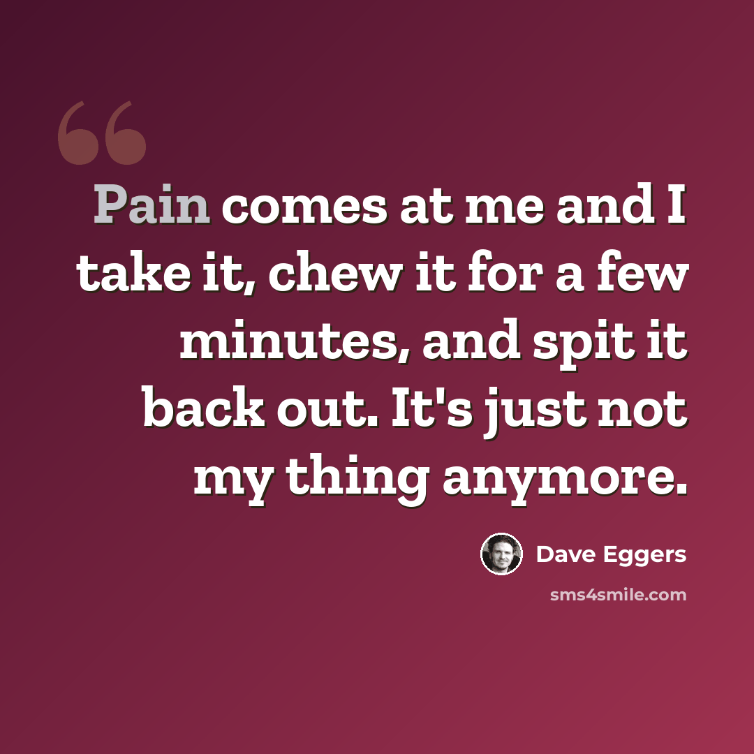 “Pain comes at me and I take it, chew it for a few minutes, and spit it back out. It's just not my thing anymore.” quote by Dave Eggers