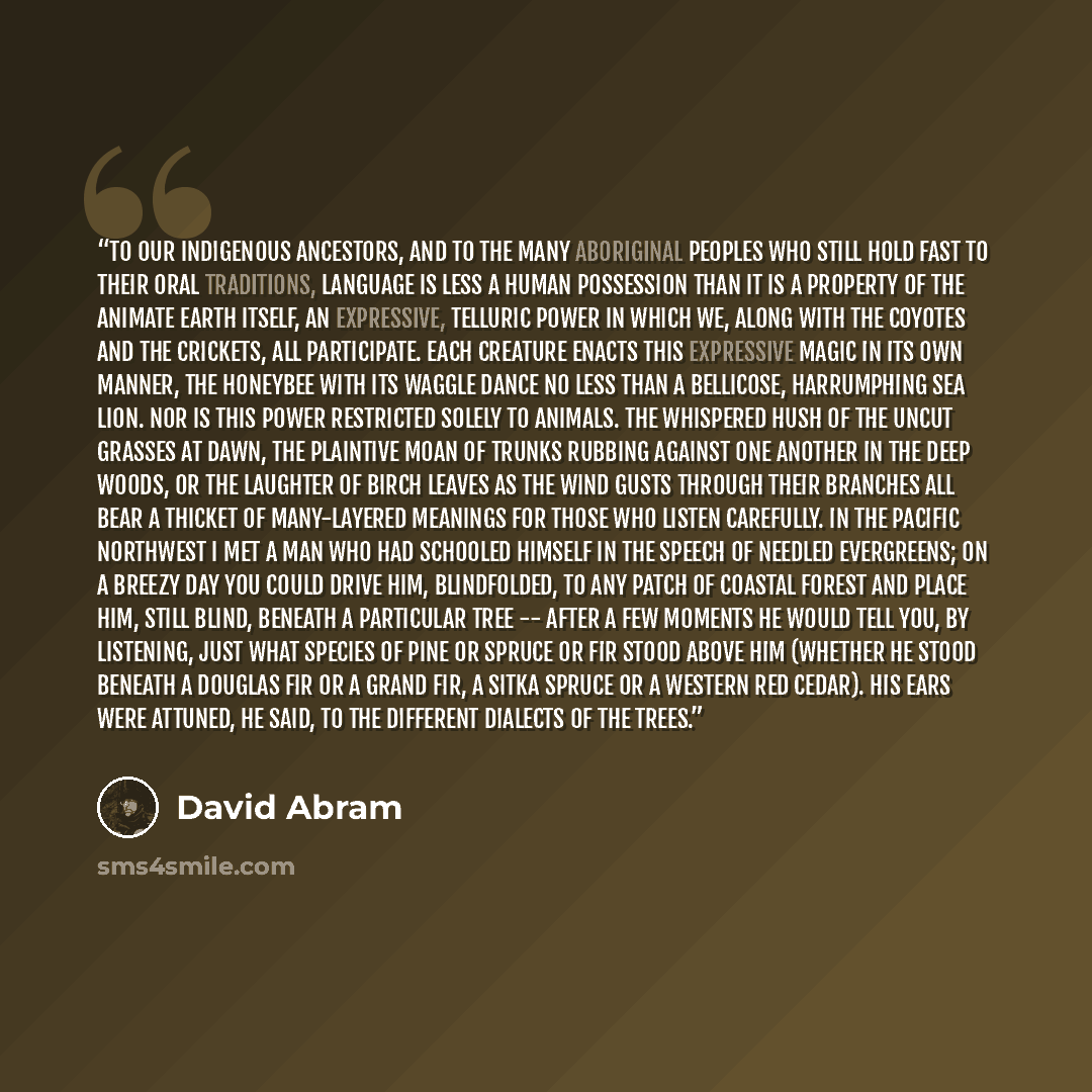 “To our indigenous ancestors, and to the many aboriginal peoples who still hold fast to their oral traditions, language is less a human possession than it is a property of the animate earth itself, an expressive, telluric power in which we, along with the coyotes and the crickets, all participate…” quote by David Abram