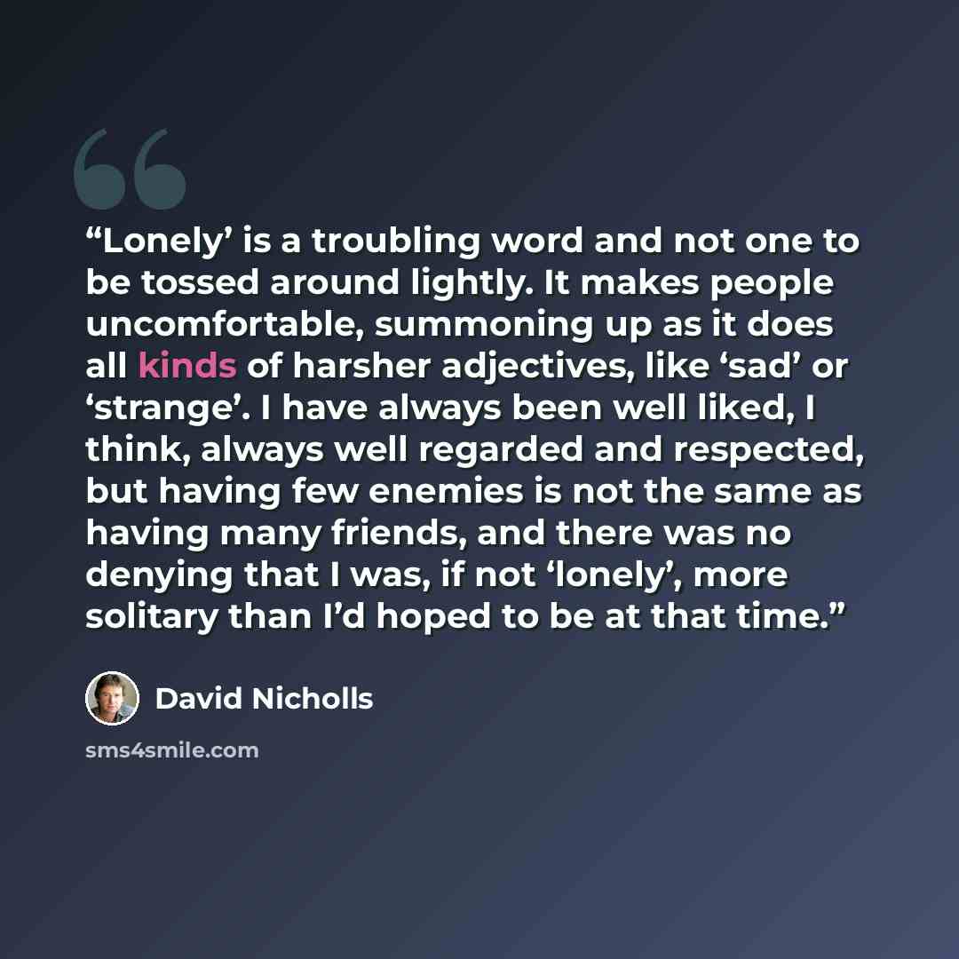 “Lonely’ is a troubling word and not one to be tossed around lightly. It makes people uncomfortable, summoning up as it does all kinds of harsher adjectives, like ‘sad’ or ‘strange’. I have always been well liked, I think, always well regarded and respected, but having few enemies is not the same…” quote by David Nicholls