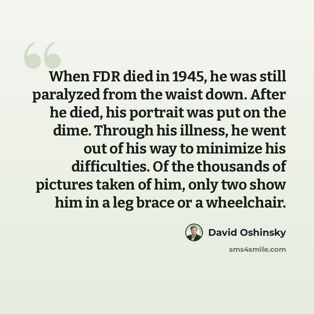 “When FDR died in 1945, he was still paralyzed from the waist down. After he died, his portrait was put on the dime. Through his illness, he went out of his way to minimize his difficulties. Of the thousands of pictures taken of him, only two show him in a leg brace or a wheelchair.” quote by David Oshinsky