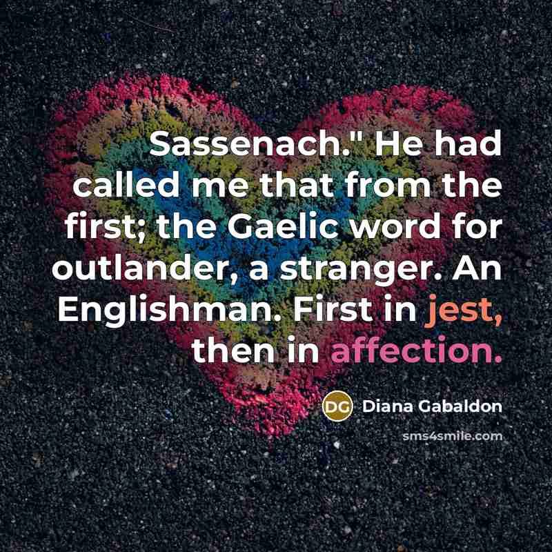 “Sassenach." He had called me that from the first; the Gaelic word for outlander, a stranger. An Englishman. First in jest, then in affection.” quote by Diana Gabaldon