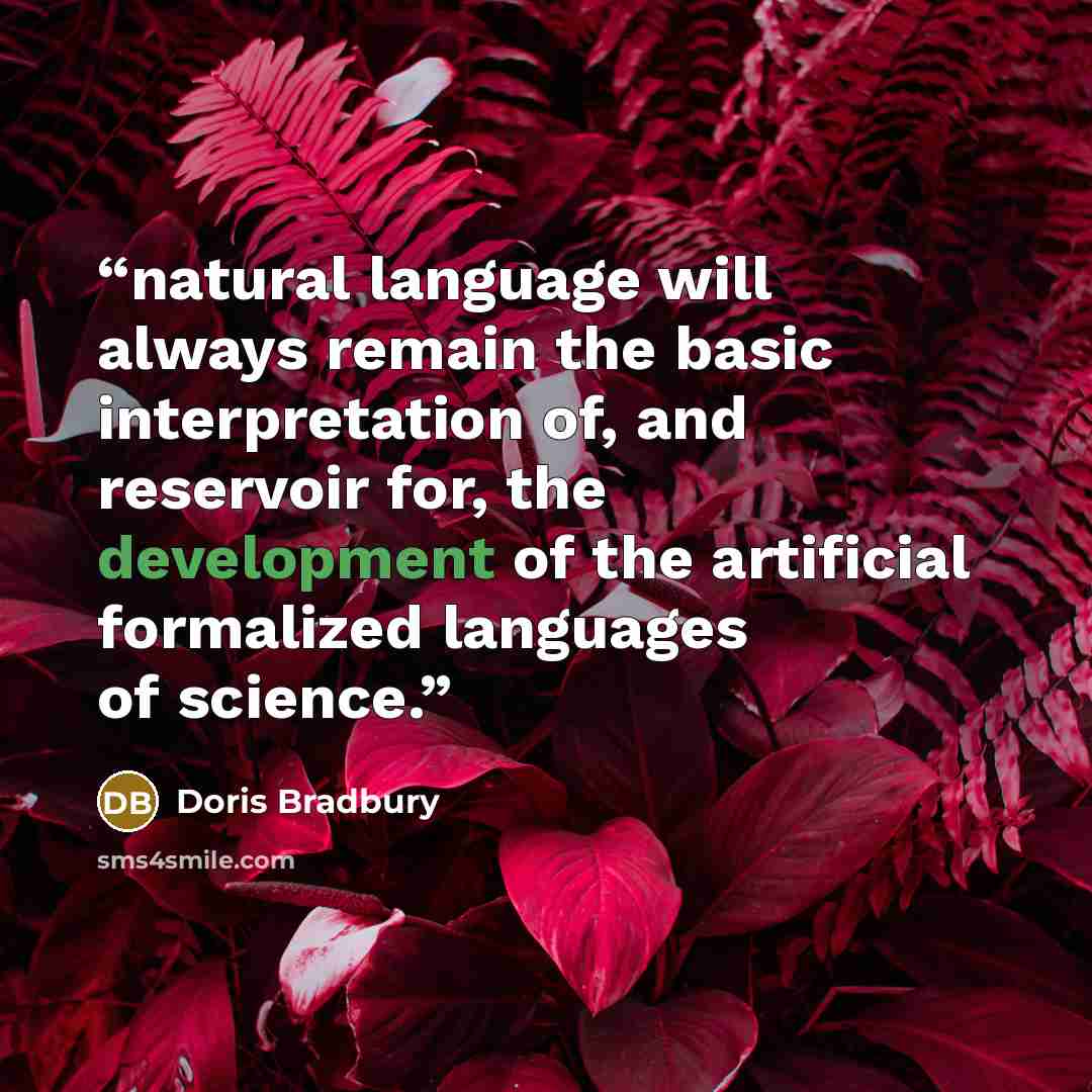 “natural language will always remain the basic interpretation of, and reservoir for, the development of the artificial formalized languages of science.” quote by Doris Bradbury