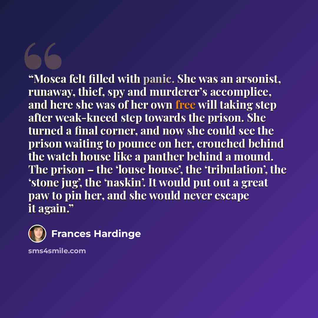“Mosca felt filled with panic. She was an arsonist, runaway, thief, spy and murderer’s accomplice, and here she was of her own free will taking step after weak-kneed step towards the prison. She turned a final corner, and now she could see the prison waiting to pounce on her, crouched behind the…” quote by Frances Hardinge