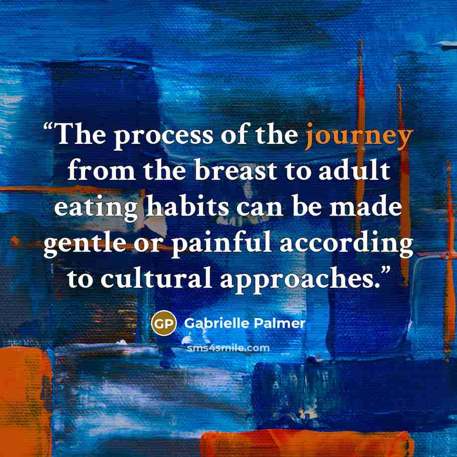 “The process of the journey from the breast to adult eating habits can be made gentle or painful according to cultural approaches.” quote by Gabrielle Palmer