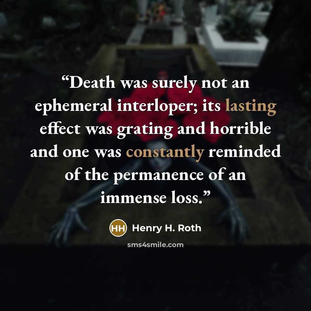 “Death was surely not an ephemeral interloper; its lasting effect was grating and horrible and one was constantly reminded of the permanence of an immense loss.” quote by Henry H. Roth