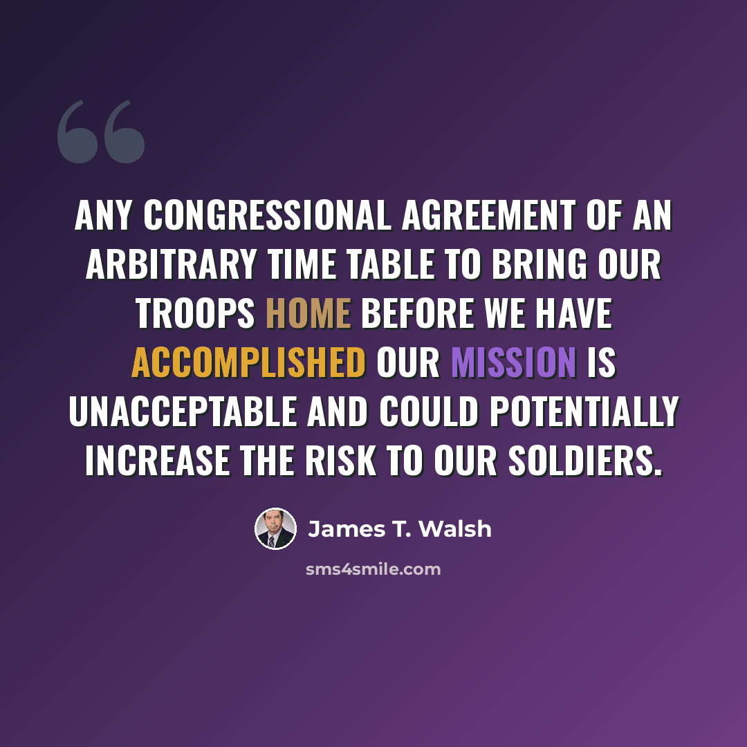 “Any Congressional agreement of an arbitrary time table to bring our troops home before we have accomplished our mission is unacceptable and could potentially increase the risk to our soldiers.” quote by James T. Walsh