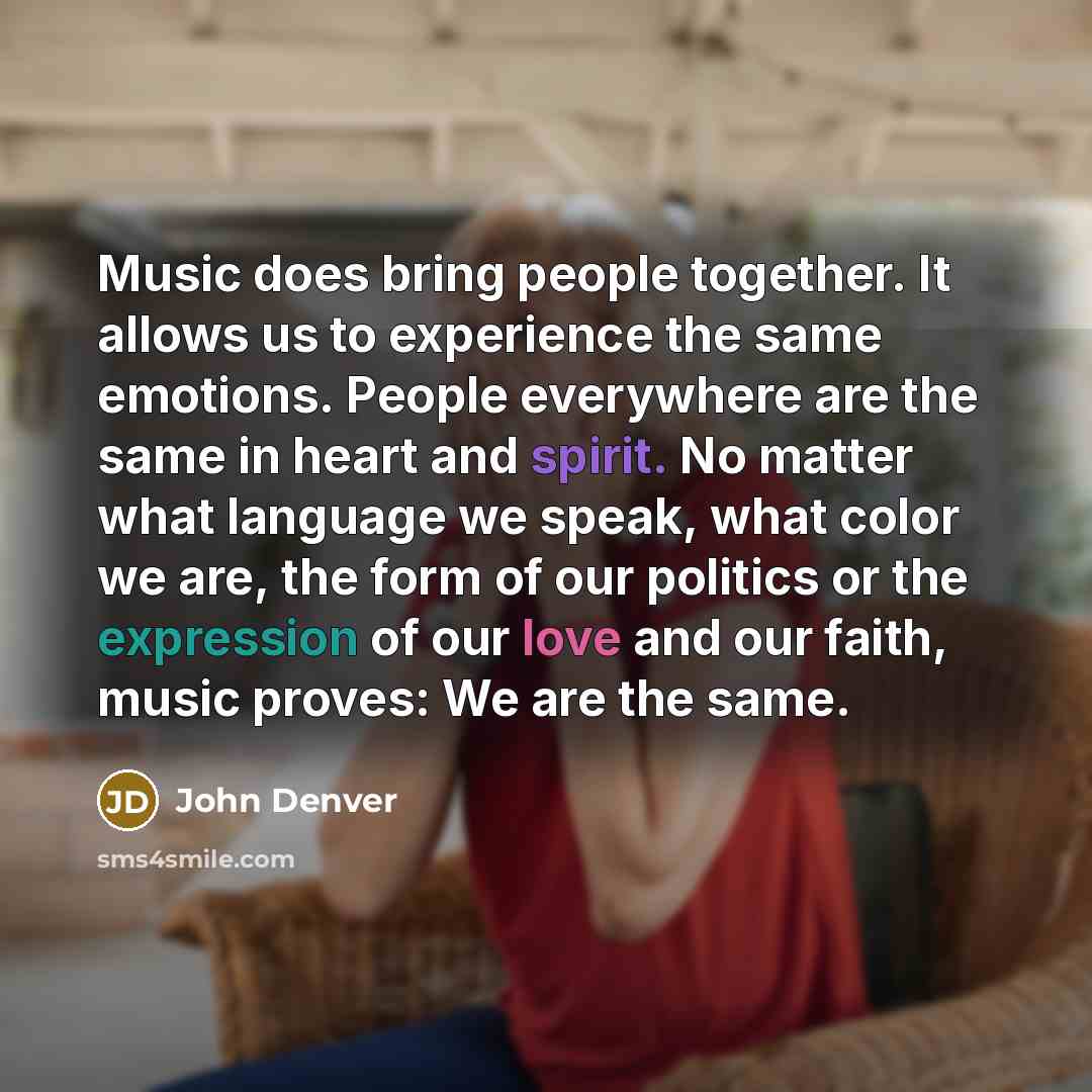 “Music does bring people together. It allows us to experience the same emotions. People everywhere are the same in heart and spirit. No matter what language we speak, what color we are, the form of our politics or the expression of our love and our faith, music proves: We are the same.” quote by John Denver