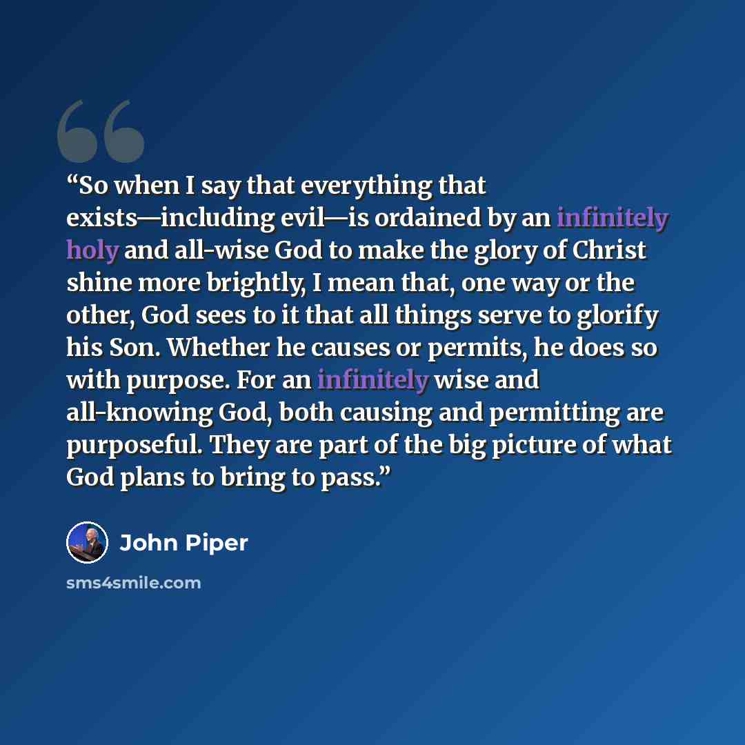 “So when I say that everything that exists—including evil—is ordained by an infinitely holy and all-wise God to make the glory of Christ shine more brightly, I mean that, one way or the other, God sees to it that all things serve to glorify his Son. Whether he causes or permits, he does so with…” quote by John Piper