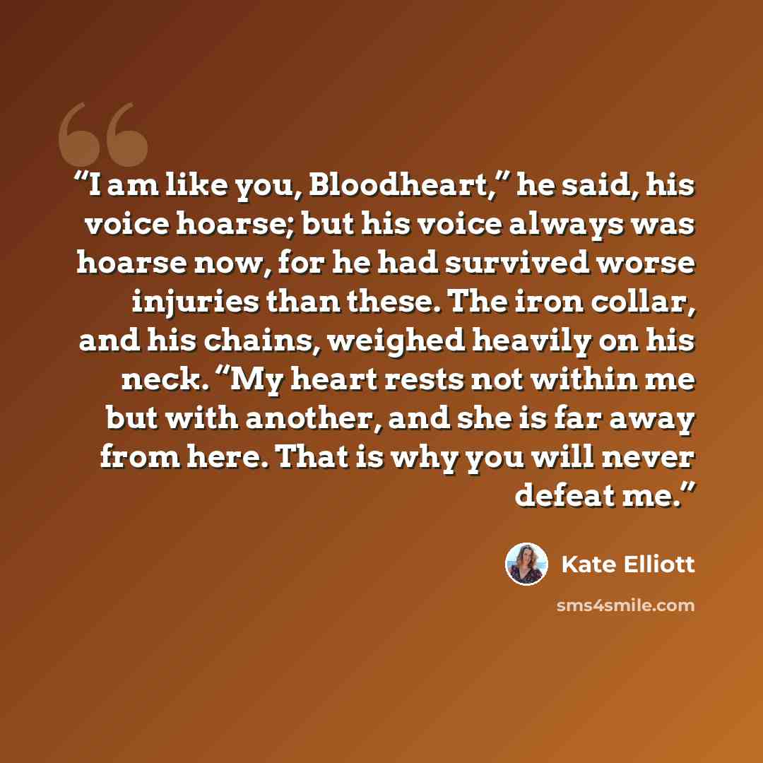 “I am like you, Bloodheart,” he said, his voice hoarse; but his voice always was hoarse now, for he had survived worse injuries than these. The iron collar, and his chains, weighed heavily on his neck. “My heart rests not within me but with another, and she is far away from here. That is why you…” quote by Kate Elliott