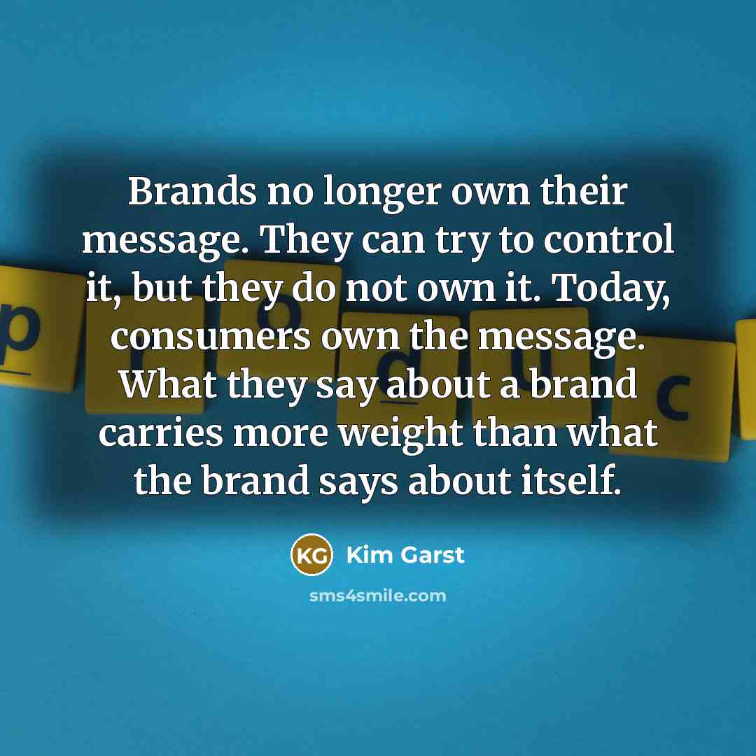 “Brands no longer own their message. They can try to control it, but they do not own it. Today, consumers own the message. What they say about a brand carries more weight than what the brand says about itself.” quote by Kim Garst