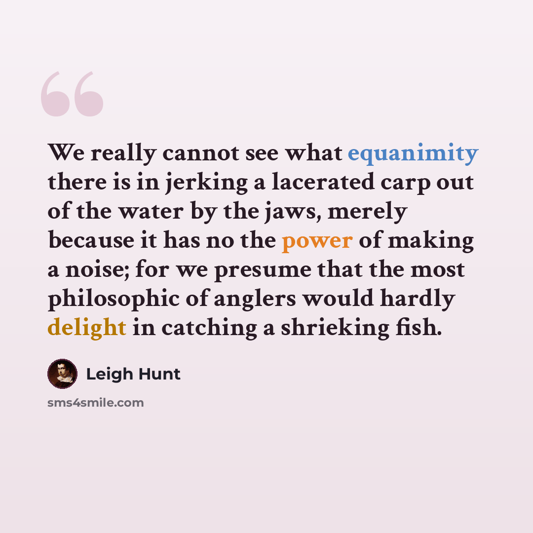 “We really cannot see what equanimity there is in jerking a lacerated carp out of the water by the jaws, merely because it has no the power of making a noise; for we presume that the most philosophic of anglers would hardly delight in catching a shrieking fish.” quote by Leigh Hunt