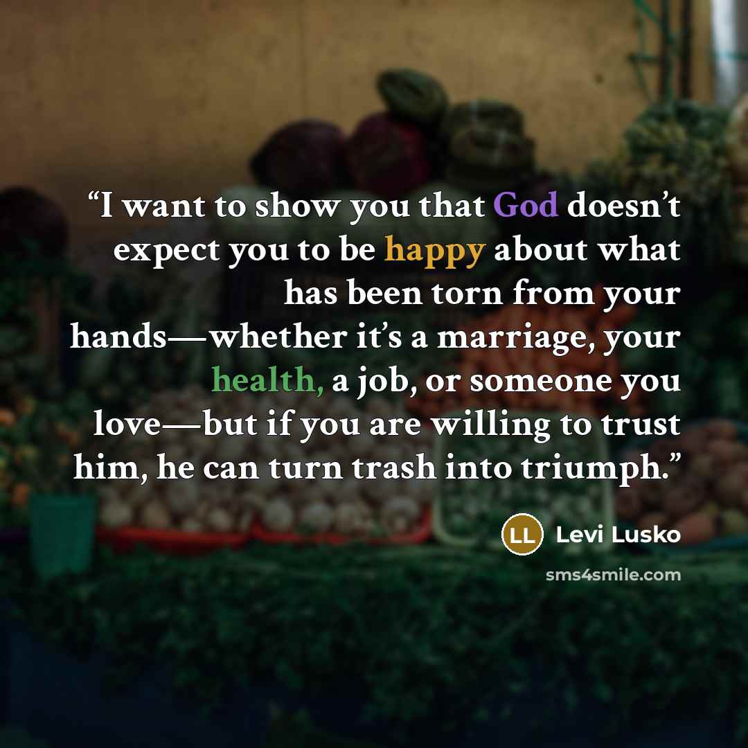 “I want to show you that God doesn’t expect you to be happy about what has been torn from your hands—whether it’s a marriage, your health, a job, or someone you love—but if you are willing to trust him, he can turn trash into triumph.” quote by Levi Lusko